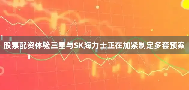股票配资体验三星与SK海力士正在加紧制定多套预案